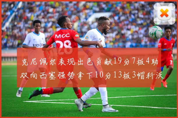 克尼佩尔表现出色贡献19分7板4助双向西塞强势拿下10分13板3帽科沃德也有17分2帽的精彩表现