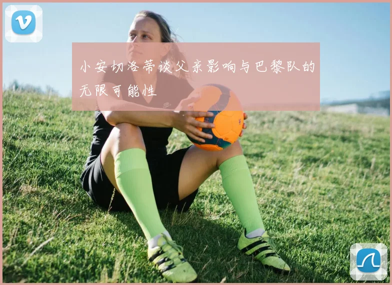 小安切洛蒂谈父亲影响与巴黎队的无限可能性