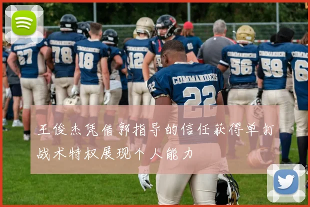 王俊杰凭借郭指导的信任获得单打战术特权展现个人能力