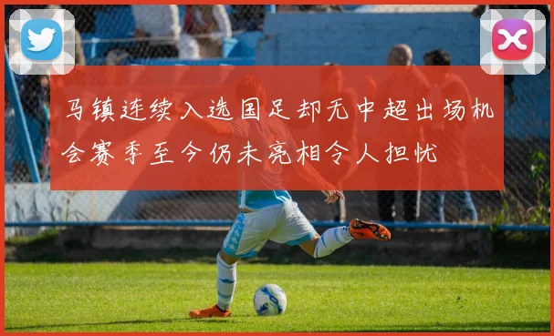 马镇连续入选国足却无中超出场机会赛季至今仍未亮相令人担忧