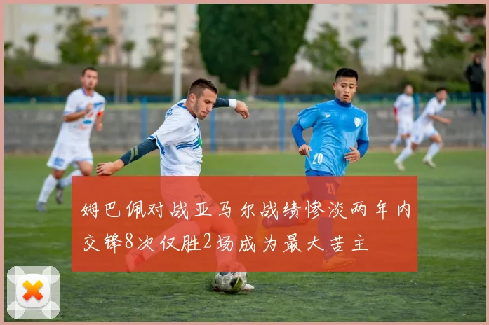 姆巴佩对战亚马尔战绩惨淡两年内交锋8次仅胜2场成为最大苦主