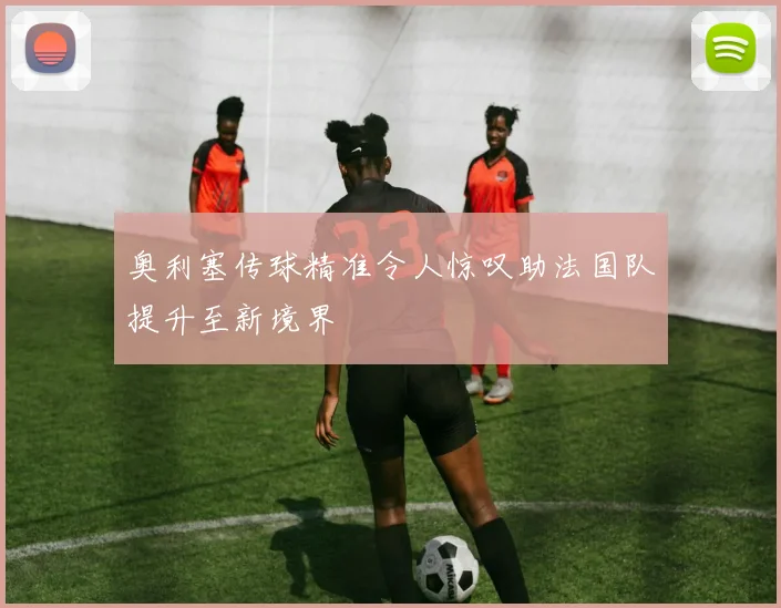 奥利塞传球精准令人惊叹助法国队提升至新境界