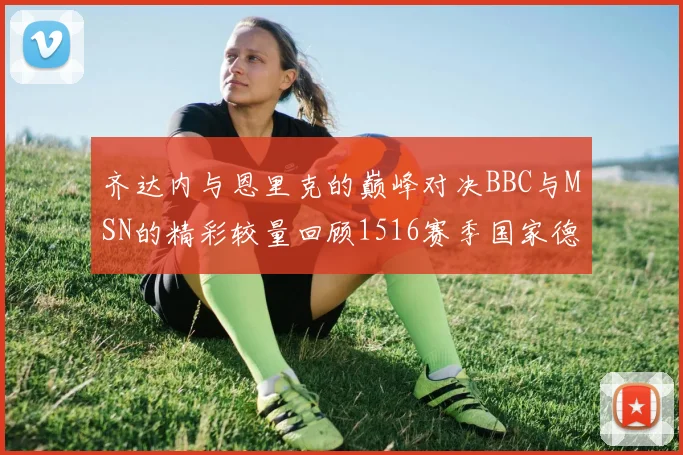 齐达内与恩里克的巅峰对决BBC与MSN的精彩较量回顾1516赛季国家德比