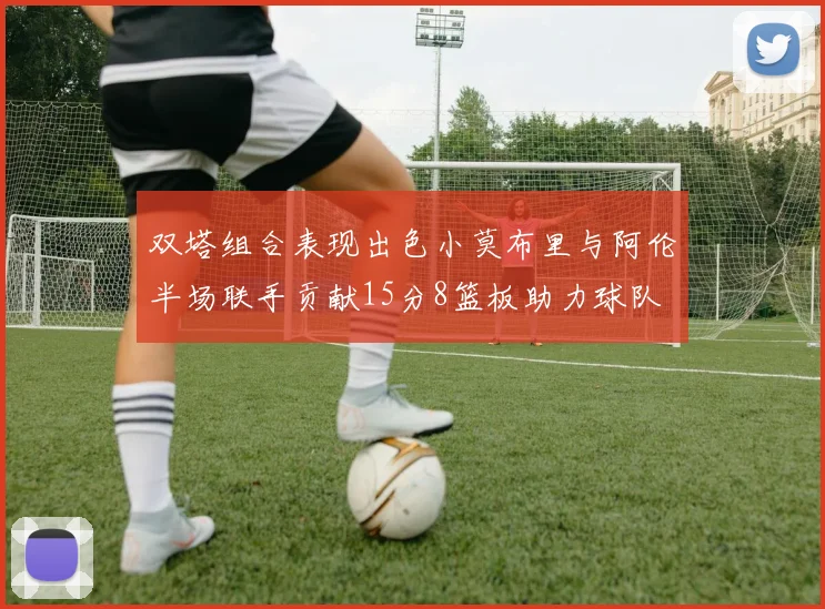 双塔组合表现出色小莫布里与阿伦半场联手贡献15分8篮板助力球队