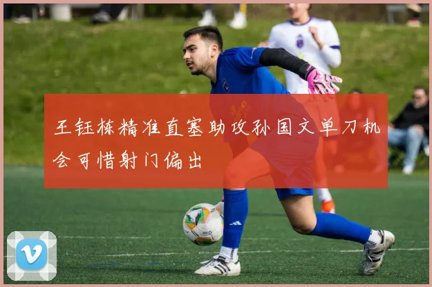 王钰栋精准直塞助攻孙国文单刀机会可惜射门偏出