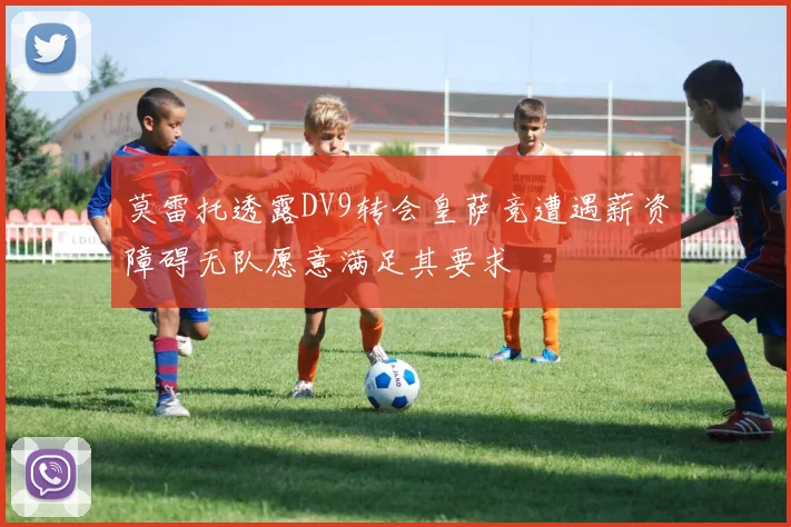 莫雷托透露DV9转会皇萨竞遭遇薪资障碍无队愿意满足其要求