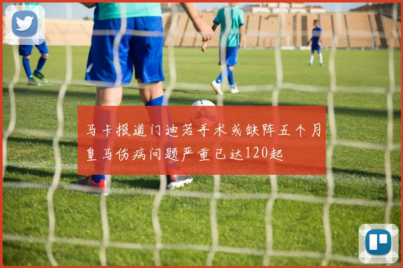 马卡报道门迪若手术或缺阵五个月皇马伤病问题严重已达120起