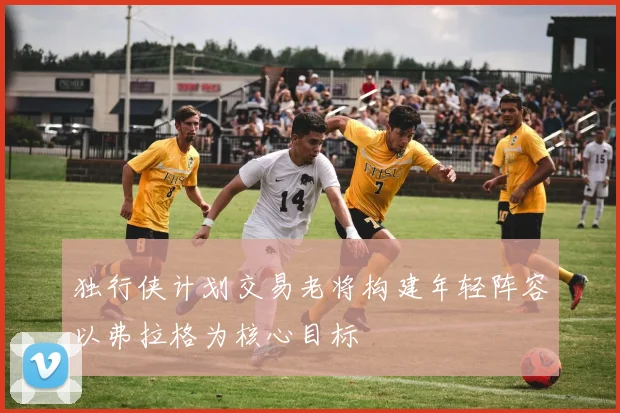 独行侠计划交易老将构建年轻阵容以弗拉格为核心目标