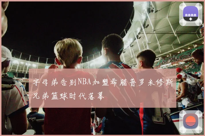 字母弟告别NBA加盟希腊普罗米修斯兄弟篮球时代落幕