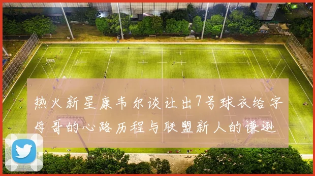 热火新星康韦尔谈让出7号球衣给字母哥的心路历程与联盟新人的谦逊态度