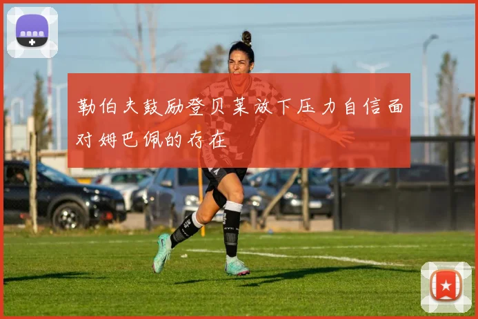 勒伯夫鼓励登贝莱放下压力自信面对姆巴佩的存在