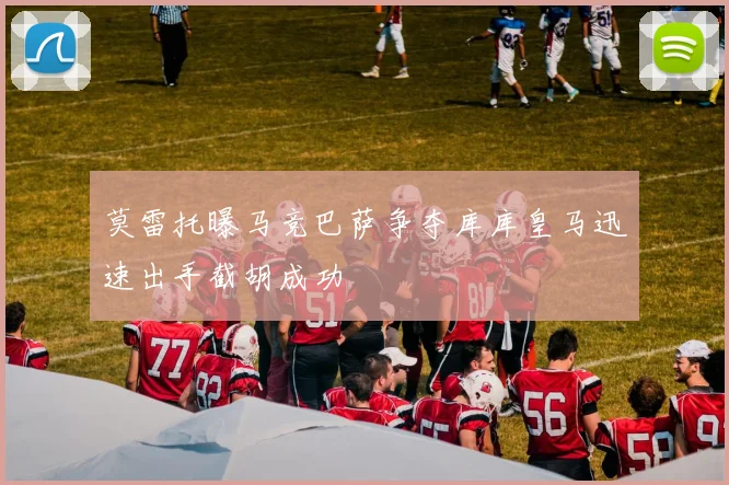 莫雷托曝马竞巴萨争夺库库皇马迅速出手截胡成功