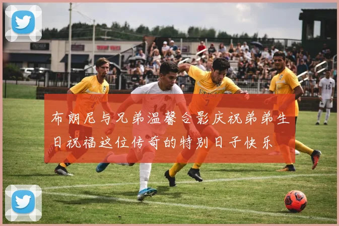 布朗尼与兄弟温馨合影庆祝弟弟生日祝福这位传奇的特别日子快乐