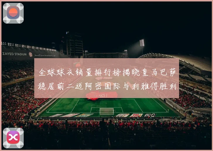 全球球衣销量排行榜揭晓皇马巴萨稳居前二迈阿密国际与利雅得胜利表现抢眼