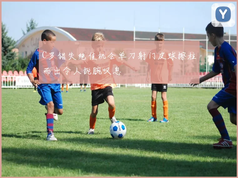 C罗错失绝佳机会单刀射门皮球擦柱而出令人扼腕叹息