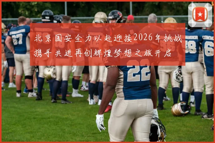 北京国安全力以赴迎接2026年挑战携手共进再创辉煌梦想之旅开启