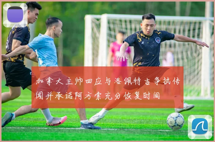 加拿大主帅回应与洛佩特吉争执传闻并承诺阿方索充分恢复时间