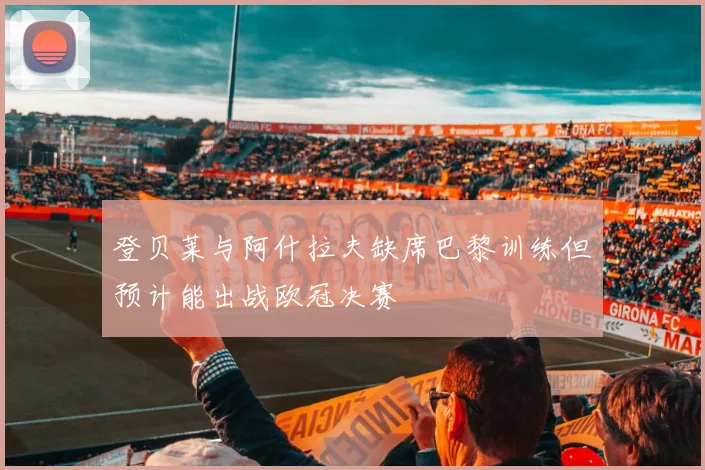 登贝莱与阿什拉夫缺席巴黎训练但预计能出战欧冠决赛