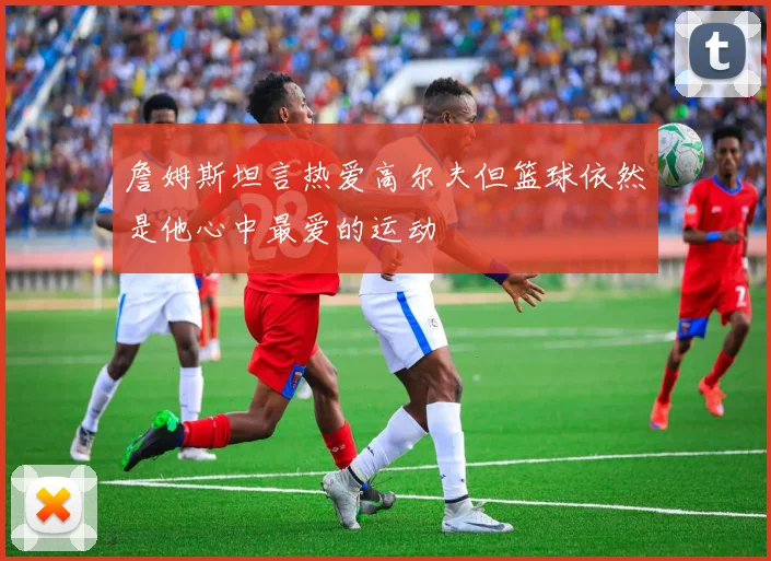 詹姆斯坦言热爱高尔夫但篮球依然是他心中最爱的运动