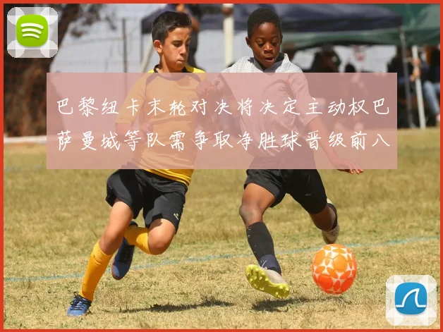 巴黎纽卡末轮对决将决定主动权巴萨曼城等队需争取净胜球晋级前八