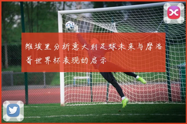 维埃里分析意大利足球未来与摩洛哥世界杯表现的启示
